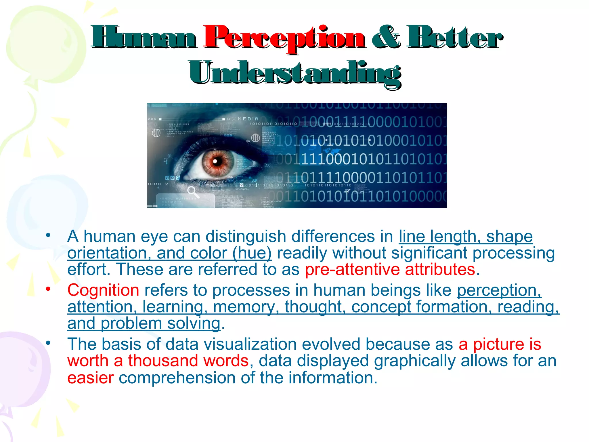 HumanHuman PerceptionPerception & Better& Better
UnderstandingUnderstanding
• A human eye can distinguish differences in line length, shape
orientation, and color (hue) readily without significant processing
effort. These are referred to as pre-attentive attributes.
• Cognition refers to processes in human beings like perception,
attention, learning, memory, thought, concept formation, reading,
and problem solving. 
• The basis of data visualization evolved because as a picture is
worth a thousand words, data displayed graphically allows for an
easier comprehension of the information. 
 