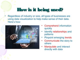 How is it being used?How is it being used?
• Regardless of industry or size, all types of businesses are
using data visualization to help make sense of their data.
Here’s how:
• Comprehend information
quickly
• Identify relationships and
patterns
• Pinpoint emerging trends
• Communicate the story to
others
• Manipulate and interact
directly with data
 