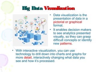 Big DataBig Data VisualizationVisualization
• Data visualization is the
presentation of data in a
pictorial or graphical
format.
• It enables decision makers
to see analytics presented
visually, so they can grasp
difficult concepts or identify
new patterns.
• With interactive visualization, you can use
technology to drill down into charts and graphs for
more detail, interactively changing what data you
see and how it’s processed.
 