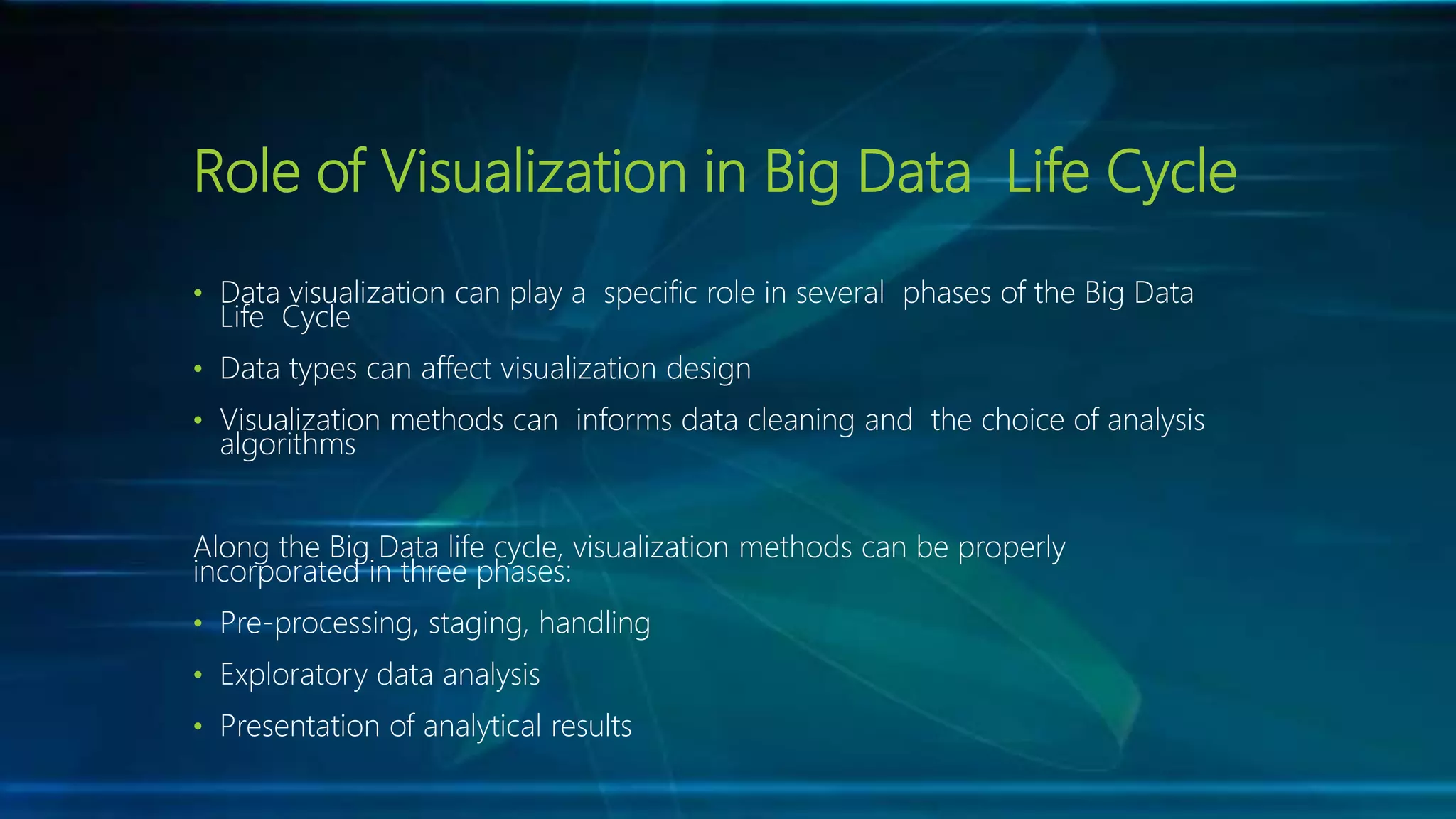 Role of Visualization in Big Data Life Cycle
• Data visualization can play a specific role in several phases of the Big Data
Life Cycle
• Data types can affect visualization design
• Visualization methods can informs data cleaning and the choice of analysis
algorithms
Along the Big Data life cycle, visualization methods can be properly
incorporated in three phases:
• Pre-processing, staging, handling
• Exploratory data analysis
• Presentation of analytical results
 