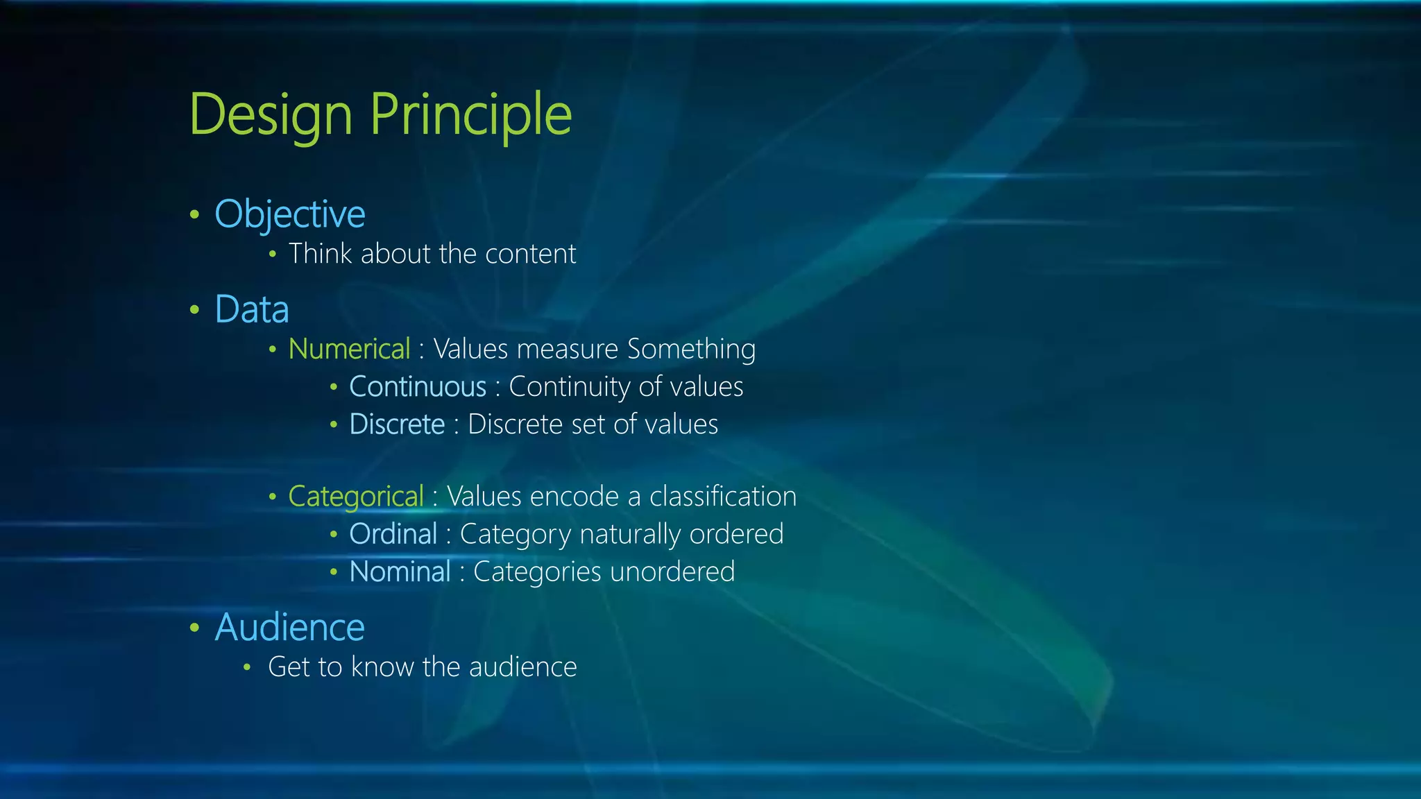 Design Principle
• Objective
• Think about the content
• Data
• Numerical : Values measure Something
• Continuous : Continuity of values
• Discrete : Discrete set of values
• Categorical : Values encode a classification
• Ordinal : Category naturally ordered
• Nominal : Categories unordered
• Audience
• Get to know the audience
 