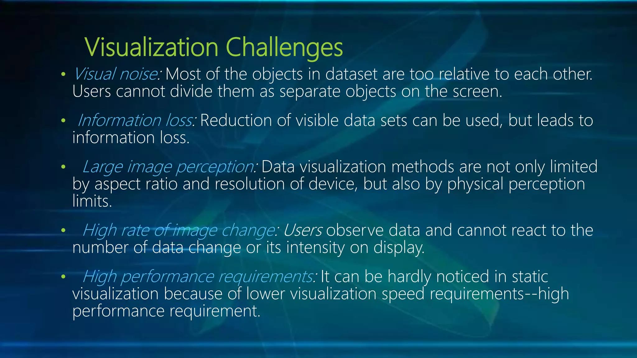 Visualization Challenges
• Visual noise: Most of the objects in dataset are too relative to each other.
Users cannot divide them as separate objects on the screen.
• Information loss: Reduction of visible data sets can be used, but leads to
information loss.
• Large image perception: Data visualization methods are not only limited
by aspect ratio and resolution of device, but also by physical perception
limits.
• High rate of image change: Users observe data and cannot react to the
number of data change or its intensity on display.
• High performance requirements: It can be hardly noticed in static
visualization because of lower visualization speed requirements--high
performance requirement.
 