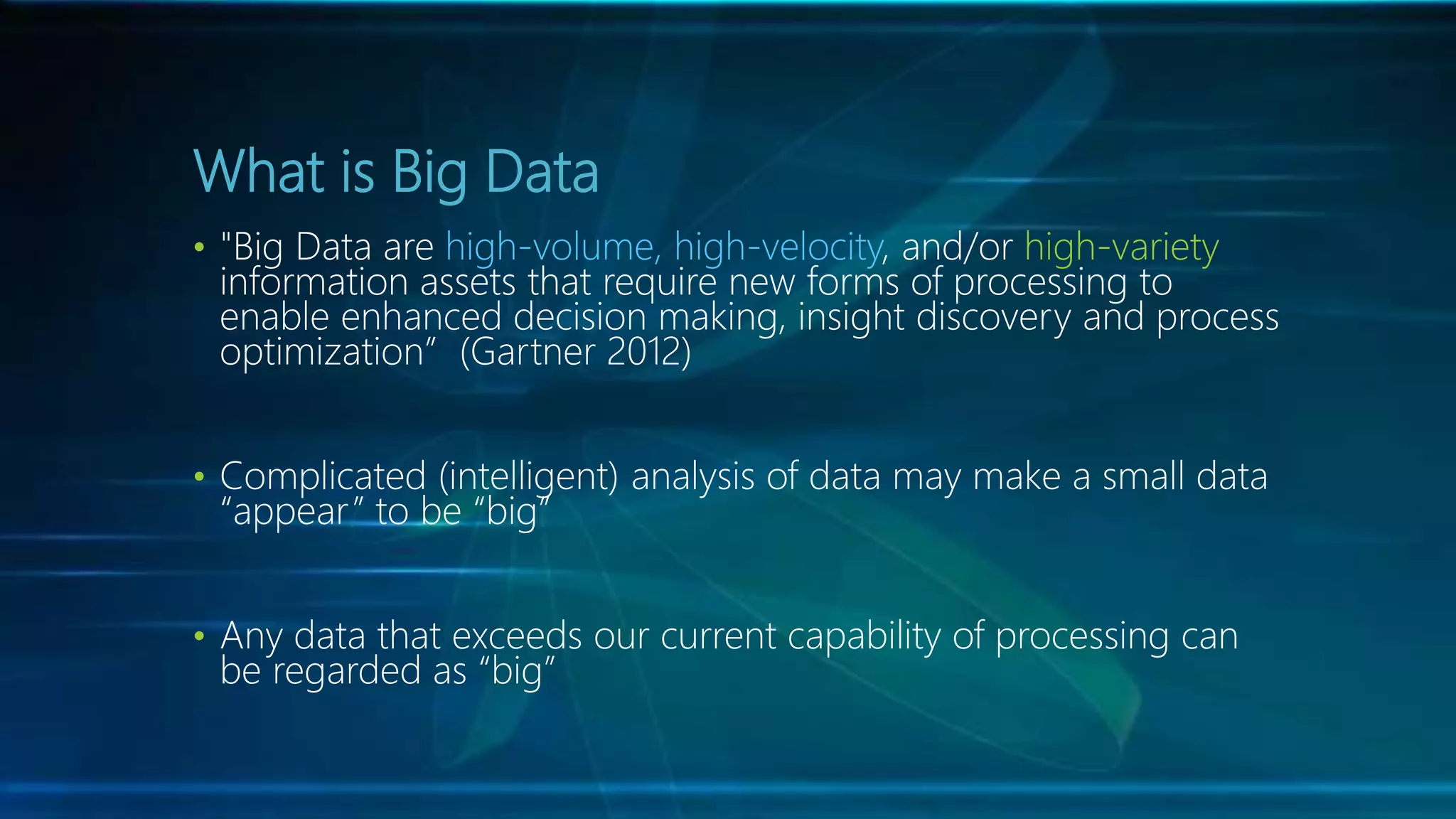 What is Big Data
• "Big Data are high-volume, high-velocity, and/or high-variety
information assets that require new forms of processing to
enable enhanced decision making, insight discovery and process
optimization” (Gartner 2012)
• Complicated (intelligent) analysis of data may make a small data
“appear” to be “big”
• Any data that exceeds our current capability of processing can
be regarded as “big”
 