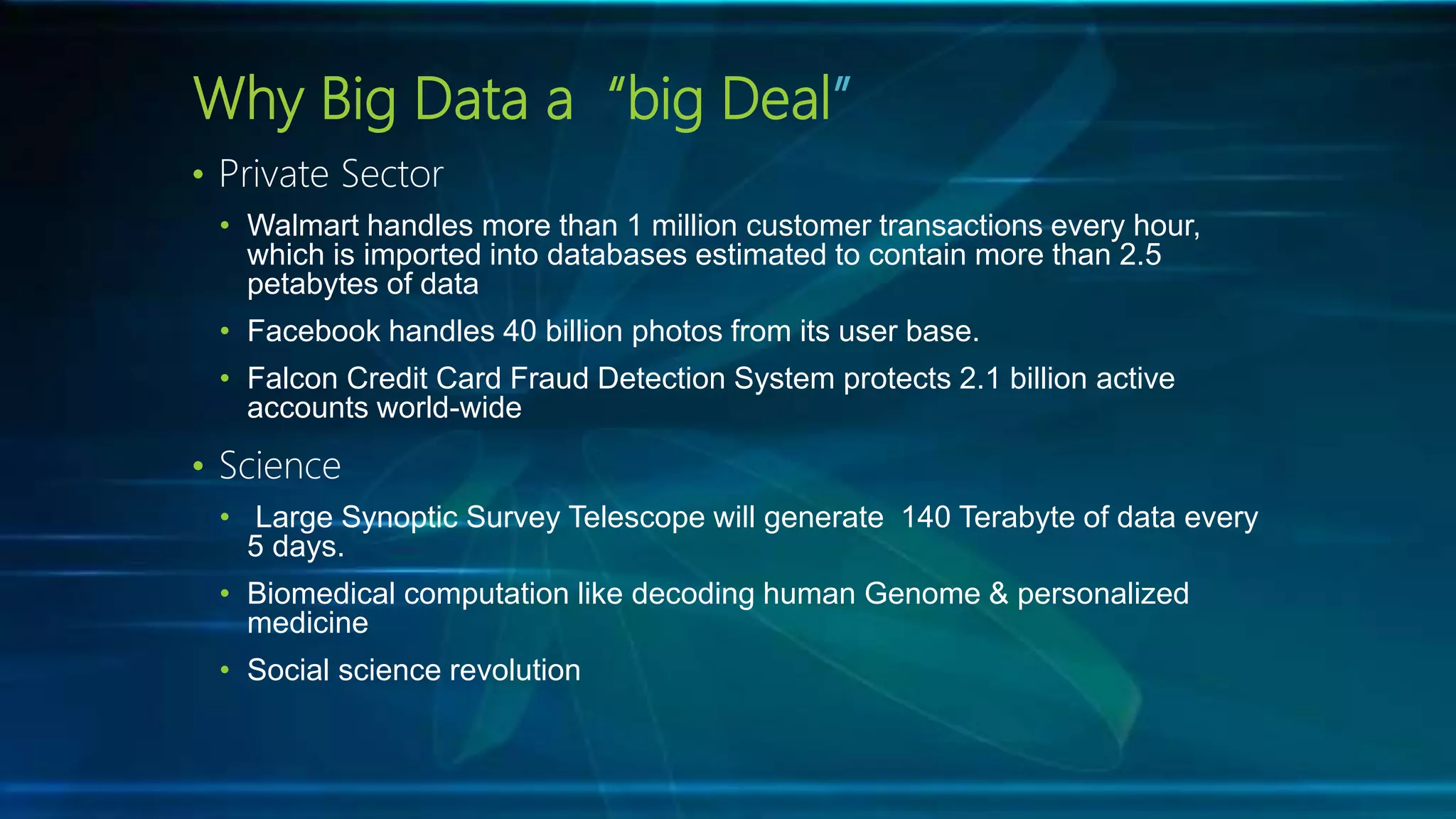 Why Big Data a “big Deal”
• Private Sector
• Walmart handles more than 1 million customer transactions every hour,
which is imported into databases estimated to contain more than 2.5
petabytes of data
• Facebook handles 40 billion photos from its user base.
• Falcon Credit Card Fraud Detection System protects 2.1 billion active
accounts world-wide
• Science
• Large Synoptic Survey Telescope will generate 140 Terabyte of data every
5 days.
• Biomedical computation like decoding human Genome & personalized
medicine
• Social science revolution
 