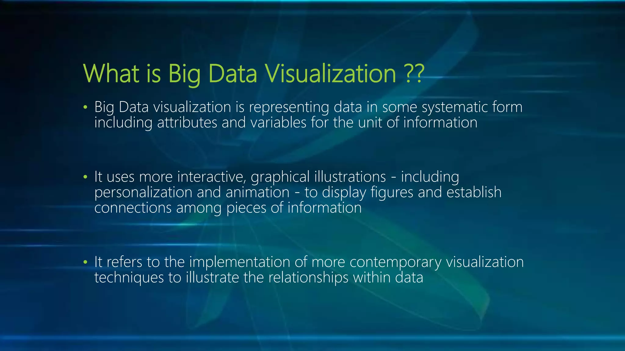 What is Big Data Visualization ??
• Big Data visualization is representing data in some systematic form
including attributes and variables for the unit of information
• It uses more interactive, graphical illustrations - including
personalization and animation - to display figures and establish
connections among pieces of information
• It refers to the implementation of more contemporary visualization
techniques to illustrate the relationships within data
 