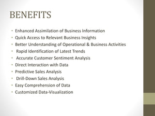 BENEFITS
• Enhanced Assimilation of Business Information
• Quick Access to Relevant Business Insights
• Better Understanding of Operational & Business Activities
• Rapid Identification of Latest Trends
• Accurate Customer Sentiment Analysis
• Direct Interaction with Data
• Predictive Sales Analysis
• Drill-Down Sales Analysis
• Easy Comprehension of Data
• Customized Data-Visualization
 