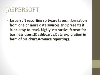JASPERSOFT
• Jaspersoft reporting software takes information
from one or more data sources and presents it
in an easy-to-read, highly interactive format for
business users.(Dashboards,Data exploration in
form of pie chart,Advance reporting).
 