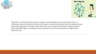 "Big data" is a field that treats ways to analyze, systematically extract information from, or
otherwise deal with data sets that are too large or complex to be dealt with by traditional data-
processing application software. Data with many cases (rows) offer greater statistical power,
while data with higher complexity (more attributes or columns) may lead to a higher false
discovery rate
 