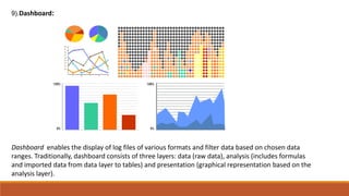 (.9 Dashboard:
Dashboard enables the display of log files of various formats and filter data based on chosen data
ranges. Traditionally, dashboard consists of three layers: data (raw data), analysis (includes formulas
and imported data from data layer to tables) and presentation (graphical representation based on the
analysis layer).
 
