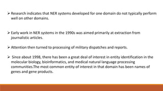Research indicates that NER systems developed for one domain do not typically perform
well on other domains.
Early work in NER systems in the 1990s was aimed primarily at extraction from
journalistic articles.
Attention then turned to processing of military dispatches and reports.
 Since about 1998, there has been a great deal of interest in entity identification in the
molecular biology, bioinformatics, and medical natural language processing
communities.The most common entity of interest in that domain has been names of
genes and gene products.
 