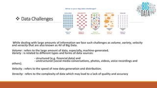  Data Challenges
While dealing with large amounts of information we face such challenges as volume, variety, velocity
and veracity that are also known as 4V of Big Data.
Volume : refers to the large amount of data, especially, machine-generated.
Variety : is related to different types and forms of data sources:
- structured (e.g. financial data) and
- unstructured (social media conversations, photos, videos, voice recordings and
others).
Velocity : refers to the speed of new data generation and distribution.
Veracity: refers to the complexity of data which may lead to a lack of quality and accuracy
 