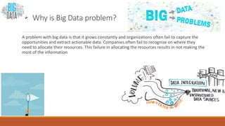  Why is Big Data problem?
A problem with big data is that it grows constantly and organizations often fail to capture the
opportunities and extract actionable data. Companies often fail to recognize on where they
need to allocate their resources. This failure in allocating the resources results in not making the
most of the information
 