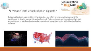  What is Data Visualization in big data?
Data visualization is a general term that describes any effort to help people understand the
significance of data by placing it in a visual context. Patterns, trends and correlations that might
go undetected in text-based data can be exposed and recognized easier with data visualization
software
 