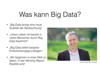 Was kann Big Data?
• „Big Data bringt eine neue
Qualität der Beobachtung“
• „Unser Leben ist bereits in
vielen Bereichen durch Big
Data bestimmt“
• „Big Data liefert bessere
Entscheidungsgrundlagen“
• „Wir beginnen in einer Welt zu
leben, in der Minority Report
Realität wird“
© Viktor Mayer-Schönberger
 