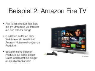 Beispiel 2: Amazon Fire TV
• Fire TV ist eine Set-Top-Box,
die TV-Streaming via Internet
auf den Flat-TV bringt
• zusätzlich zu Daten über
Verkäufe und Umsatz hat
Amazon Nutzermeinungen zu
Produkten
• gestaltet seine eigenen
Produkte auf Basis dieser
Daten und bietet sie billiger  
an als die Konkurrenz
© Amazon
 