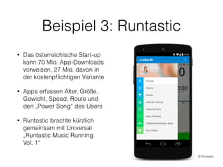 Beispiel 3: Runtastic
• Das österreichische Start-up
kann 70 Mio. App-Downloads
vorweisen, 27 Mio. davon in
der kostenpﬂichtigen Variante
• Apps erfassen Alter, Größe,
Gewicht, Speed, Route und
den „Power Song“ des Users
• Runtastic brachte kürzlich
gemeinsam mit Universal
„Runtastic Music Running  
Vol. 1“
© Runtastic
 