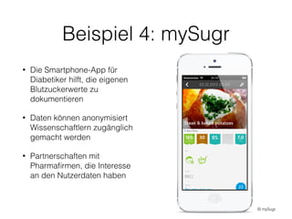 Beispiel 4: mySugr
• Die Smartphone-App für
Diabetiker hilft, die eigenen
Blutzuckerwerte zu
dokumentieren
• Daten können anonymisiert
Wissenschaftlern zugänglich
gemacht werden
• Partnerschaften mit
Pharmaﬁrmen, die Interesse
an den Nutzerdaten haben
© mySugr
 