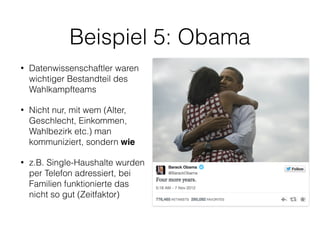 Beispiel 5: Obama
• Datenwissenschaftler waren
wichtiger Bestandteil des
Wahlkampfteams
• Nicht nur, mit wem (Alter,
Geschlecht, Einkommen,
Wahlbezirk etc.) man
kommuniziert, sondern wie
• z.B. Single-Haushalte wurden
per Telefon adressiert, bei
Familien funktionierte das
nicht so gut (Zeitfaktor)
 