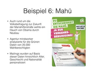 Beispiel 6: Mahü
• Auch rund um die
Volksbefragung zur Zukunft
der Mariahilferstraße wehte ein
Hauch von Obama durch
Neubau
• Agentur mindworker
analysierte für die Grünen
Daten von 25.000
Wahlberechtigten
• Mailings wurden auf Basis
dieser Daten hinsichtlich Alter,
Geschlecht und Nationalität
personalisiert
 