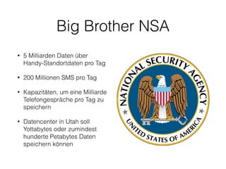 Big Brother NSA
• 5 Milliarden Daten über
Handy-Standortdaten pro Tag
• 200 Millionen SMS pro Tag
• Kapazitäten, um eine Milliarde
Telefongespräche pro Tag zu
speichern
• Datencenter in Utah soll
Yottabytes oder zumindest
hunderte Petabytes Daten
speichern können
 