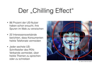 Der „Chilling Effect“
• 86 Prozent der US-Nutzer
haben schon ersucht, ihre
Spuren im Web zu verwischen
• 22 Interessensverbände
berichten, dass Konsumenten
heikle Telefonate vermeiden
• Jeder sechste US-
Schriftsteller des PEN-
Verbands vermeidet, über
heikle Themen zu sprechen
oder zu schreiben
© Jakob Steinschaden
 