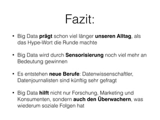 Fazit:
• Big Data prägt schon viel länger unseren Alltag, als
das Hype-Wort die Runde machte
• Big Data wird durch Sensorisierung noch viel mehr an
Bedeutung gewinnen
• Es entstehen neue Berufe: Datenwissenschaftler,  
Datenjournalisten sind künftig sehr gefragt
• Big Data hilft nicht nur Forschung, Marketing und
Konsumenten, sondern auch den Überwachern, was
wiederum soziale Folgen hat
 