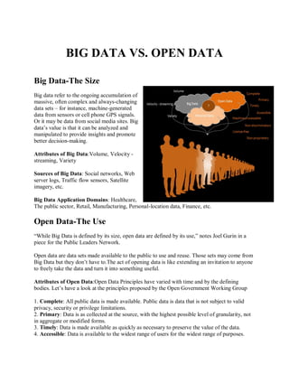 BIG DATA VS. OPEN DATA
Big Data-The Size
Big data refer to the ongoing accumulation of
massive, often complex and always-changing
data sets – for instance, machine-generated
data from sensors or cell phone GPS signals.
Or it may be data from social media sites. Big
data’s value is that it can be analyzed and
manipulated to provide insights and promote
better decision-making.
Attributes of Big Data:Volume, Velocity -
streaming, Variety
Sources of Big Data: Social networks, Web
server logs, Traffic flow sensors, Satellite
imagery, etc.
Big Data Application Domains: Healthcare,
The public sector, Retail, Manufacturing, Personal-location data, Finance, etc.
Open Data-The Use
“While Big Data is defined by its size, open data are defined by its use,” notes Joel Gurin in a
piece for the Public Leaders Network.
Open data are data sets made available to the public to use and reuse. Those sets may come from
Big Data but they don’t have to.The act of opening data is like extending an invitation to anyone
to freely take the data and turn it into something useful.
Attributes of Open Data:Open Data Principles have varied with time and by the defining
bodies. Let’s have a look at the principles proposed by the Open Government Working Group
1. Complete: All public data is made available. Public data is data that is not subject to valid
privacy, security or privilege limitations.
2. Primary: Data is as collected at the source, with the highest possible level of granularity, not
in aggregate or modified forms.
3. Timely: Data is made available as quickly as necessary to preserve the value of the data.
4. Accessible: Data is available to the widest range of users for the widest range of purposes.
 