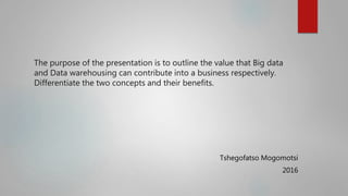 The purpose of the presentation is to outline the value that Big data
and Data warehousing can contribute into a business respectively.
Differentiate the two concepts and their benefits.
Tshegofatso Mogomotsi
2016
 
