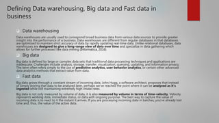 Defining Data warehousing, Big data and Fast data in
business
 Data warehousing
Data warehouses are usually used to correspond broad business data from various data sources to provide greater
insight into the performance of a business. Data warehouses are different from regular databases in that databases
are optimized to maintain strict accuracy of data by rapidly updating real-time data. Unlike relational databases, data
warehouses are designed to give a long-range view of data over time and specialize in data gathering which
allows for further processed like data mining (Informatica, 2016)
 Big data
Big data is defined by large or complex data sets that traditional data processing techniques and applications are
inadequate. Challenges include analysis, storage, transfer, visualization, querying, updating, and information privacy.
The term often refers simply to the use of predictive analytics, user behavior analytics, or certain other advanced
data analytics methods that extract value from data.
 Fast data
Big data grows through a constant stream of incoming data. John Hugg, a software architect, proposes that instead
of simply storing that data to be analyzed later, perhaps we've reached the point where it can be analyzed as it's
ingested while still maintaining extremely high intake rates.
Big data is not only measured by volume of data, it is also measured by volume in terms of time-velocity. Velocity
represents working data, immediate status, or data with ongoing purpose. The best way to capture the value of
incoming data is to react to it the instant it arrives. If you are processing incoming data in batches, you've already lost
time and, thus, the value of the active data.
 