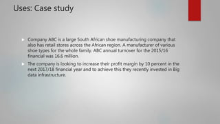 Uses: Case study
 Company ABC is a large South African shoe manufacturing company that
also has retail stores across the African region. A manufacturer of various
shoe types for the whole family. ABC annual turnover for the 2015/16
financial was 16.6 million.
 The company is looking to increase their profit margin by 10 percent in the
next 2017/18 financial year and to achieve this they recently invested in Big
data infrastructure.
 