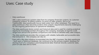Uses: Case study
 Data warehouse
 ABC’s data warehouse contains data from its company financials systems, its customer
marketing systems, its billing systems, its point-of-sales systems, and so on.
Traditionally, data warehouses source data solely from other databases. The need for a
data warehouse often becomes evident when analytic requirements become challenging
for the ongoing performance of operational databases.
 The data warehouse stores current and historical data and is used for creating analytical
reports for knowledge workers throughout the company. Examples of reports could
range from annual and quarterly comparisons and trends to detailed daily sales analysis.
 The data warehouse provides the company with reliable, believable and accessible data
that everyone in the company can rely on.
 Even with a Big data initiative incorporated into the ABC’s business, the data warehouse
- built upon a relational database, can continue to be the primary analytic database for
storing much of a company’s core transactional data: financial records, customer data,
point of-sale data and so forth.
 