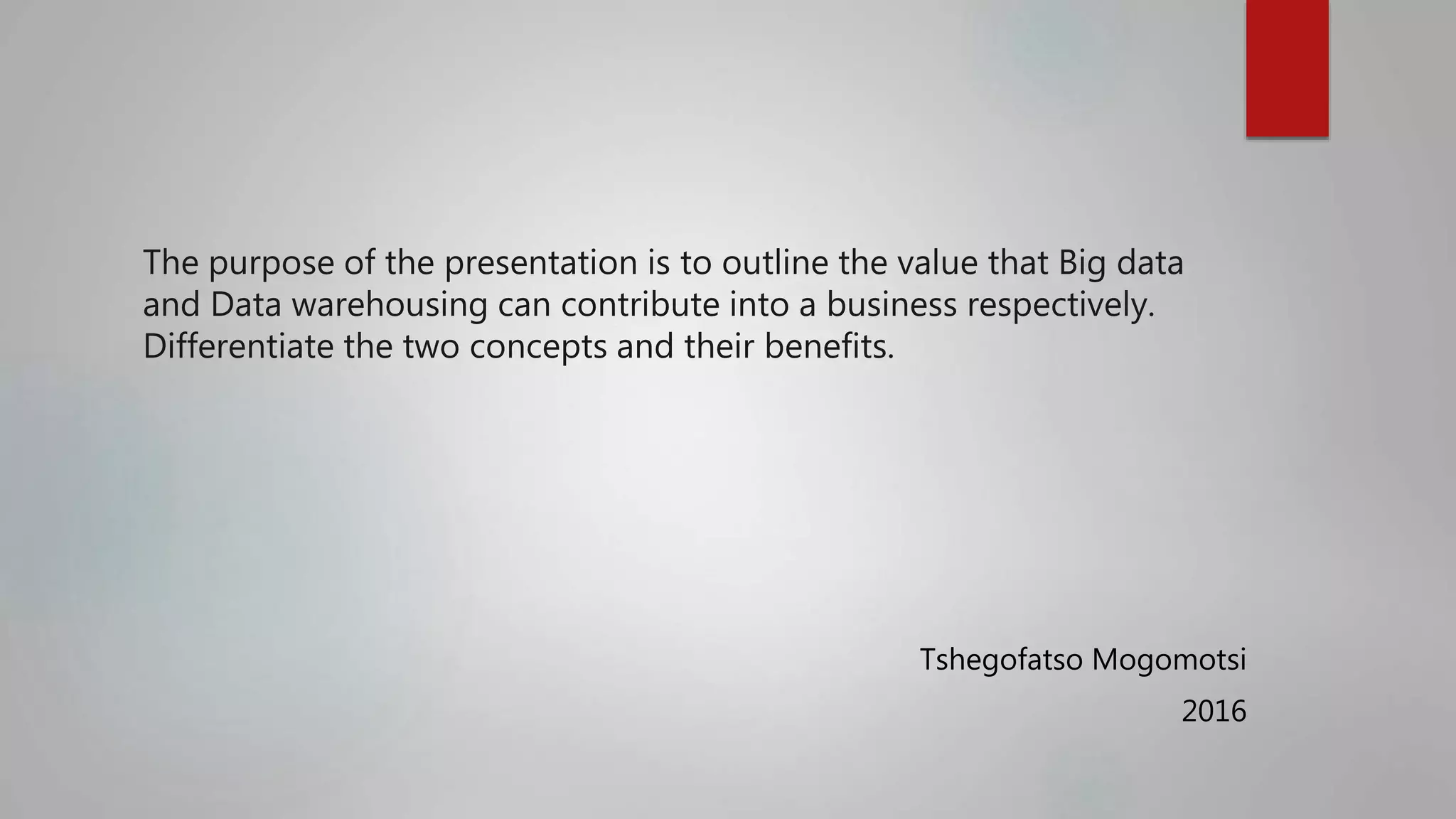 The purpose of the presentation is to outline the value that Big data
and Data warehousing can contribute into a business respectively.
Differentiate the two concepts and their benefits.
Tshegofatso Mogomotsi
2016
 