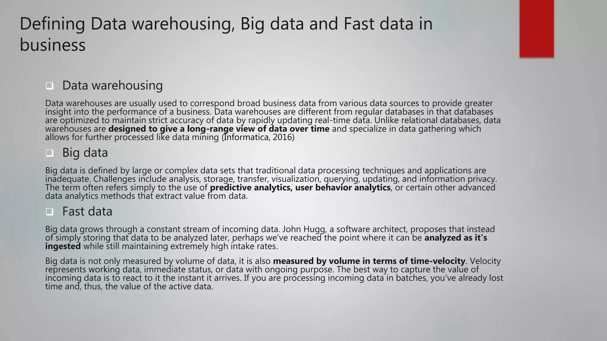 Defining Data warehousing, Big data and Fast data in
business
 Data warehousing
Data warehouses are usually used to correspond broad business data from various data sources to provide greater
insight into the performance of a business. Data warehouses are different from regular databases in that databases
are optimized to maintain strict accuracy of data by rapidly updating real-time data. Unlike relational databases, data
warehouses are designed to give a long-range view of data over time and specialize in data gathering which
allows for further processed like data mining (Informatica, 2016)
 Big data
Big data is defined by large or complex data sets that traditional data processing techniques and applications are
inadequate. Challenges include analysis, storage, transfer, visualization, querying, updating, and information privacy.
The term often refers simply to the use of predictive analytics, user behavior analytics, or certain other advanced
data analytics methods that extract value from data.
 Fast data
Big data grows through a constant stream of incoming data. John Hugg, a software architect, proposes that instead
of simply storing that data to be analyzed later, perhaps we've reached the point where it can be analyzed as it's
ingested while still maintaining extremely high intake rates.
Big data is not only measured by volume of data, it is also measured by volume in terms of time-velocity. Velocity
represents working data, immediate status, or data with ongoing purpose. The best way to capture the value of
incoming data is to react to it the instant it arrives. If you are processing incoming data in batches, you've already lost
time and, thus, the value of the active data.
 