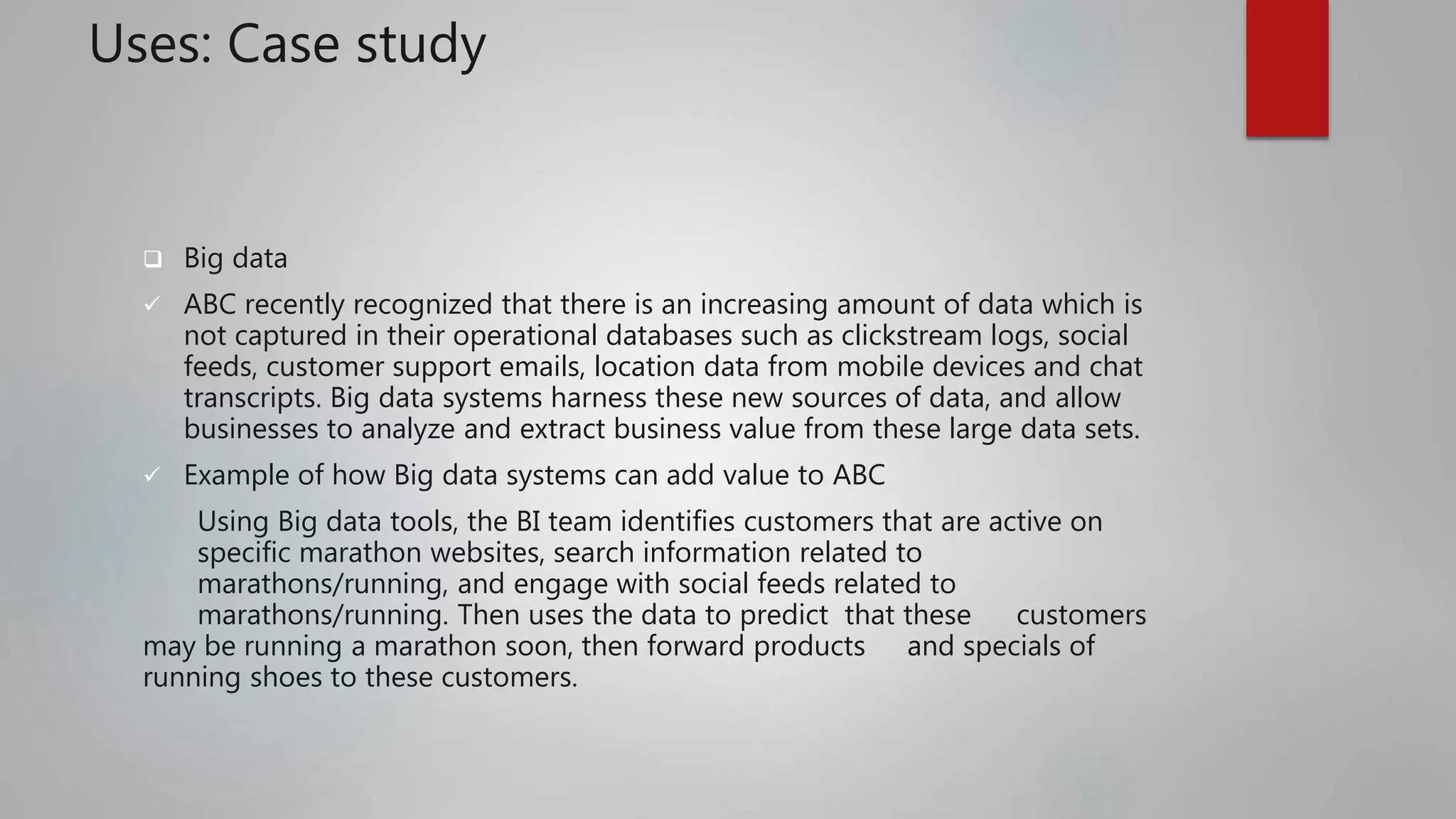 Uses: Case study
 Big data
 ABC recently recognized that there is an increasing amount of data which is
not captured in their operational databases such as clickstream logs, social
feeds, customer support emails, location data from mobile devices and chat
transcripts. Big data systems harness these new sources of data, and allow
businesses to analyze and extract business value from these large data sets.
 Example of how Big data systems can add value to ABC
Using Big data tools, the BI team identifies customers that are active on
specific marathon websites, search information related to
marathons/running, and engage with social feeds related to
marathons/running. Then uses the data to predict that these customers
may be running a marathon soon, then forward products and specials of
running shoes to these customers.
 