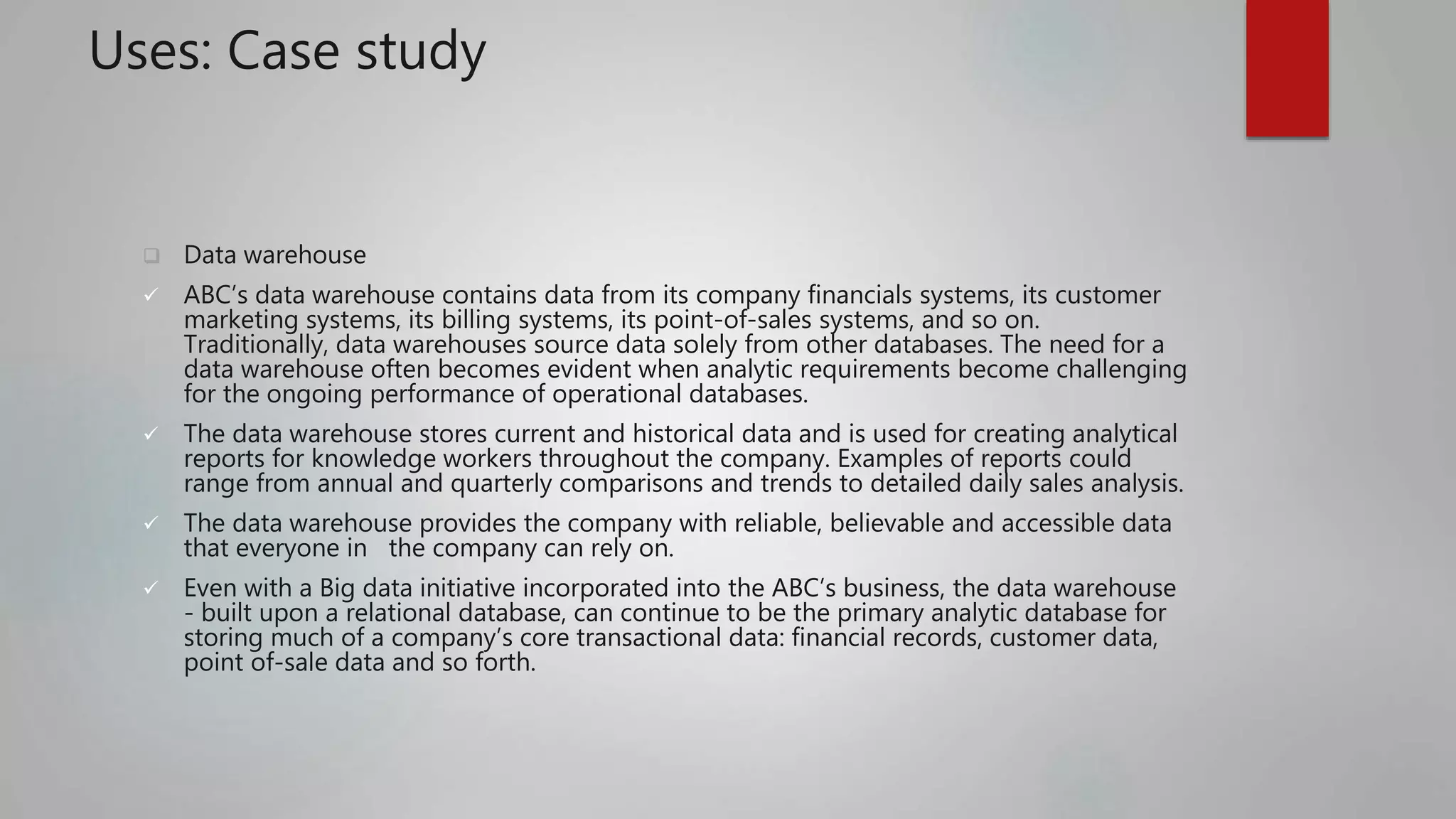 Uses: Case study
 Data warehouse
 ABC’s data warehouse contains data from its company financials systems, its customer
marketing systems, its billing systems, its point-of-sales systems, and so on.
Traditionally, data warehouses source data solely from other databases. The need for a
data warehouse often becomes evident when analytic requirements become challenging
for the ongoing performance of operational databases.
 The data warehouse stores current and historical data and is used for creating analytical
reports for knowledge workers throughout the company. Examples of reports could
range from annual and quarterly comparisons and trends to detailed daily sales analysis.
 The data warehouse provides the company with reliable, believable and accessible data
that everyone in the company can rely on.
 Even with a Big data initiative incorporated into the ABC’s business, the data warehouse
- built upon a relational database, can continue to be the primary analytic database for
storing much of a company’s core transactional data: financial records, customer data,
point of-sale data and so forth.
 