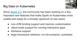 Big Data on Kubernetes
Since Spark 2.3, the community has been working on a few
important new features that make Spark on Kubernetes more
usable and ready for a broader spectrum of use cases:
● non-JVM binding support and memory customization
● client-mode support for running interactive apps
● Kerberos support
● large framework refactors: rm init-container; scheduler
The Last Cookie
 
