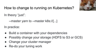 How to change to running on Kubernetes?
In theory “just”:
--master yarn to --master k8s://[...]
In practice:
● Build a container with your dependencies
● Possibly change your storage (HDFS to S3 or GCS)
● Change your cluster manager
● Re-do your tuning work
Hisashi
 