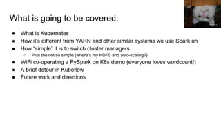 What is going to be covered:
● What is Kubernetes
● How it’s different from YARN and other similar systems we use Spark on
● How “simple” it is to switch cluster managers
○ Plus the not so simple (where’s my HDFS and auto-scaling?)
● WiFi co-operating a PySpark on K8s demo (everyone loves wordcount!)
● A brief detour in Kubeflow
● Future work and directions
Andrew
 