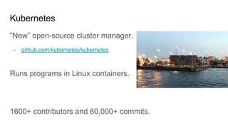 Kubernetes
“New” open-source cluster manager.
- github.com/kubernetes/kubernetes
Runs programs in Linux containers.
1600+ contributors and 60,000+ commits.
 
