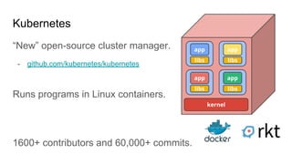 Kubernetes
“New” open-source cluster manager.
- github.com/kubernetes/kubernetes
libs
app
kernel
libs
app
libs
app
libs
app
Runs programs in Linux containers.
1600+ contributors and 60,000+ commits.
 