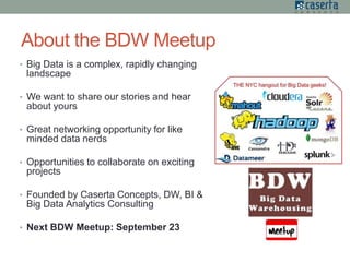 About the BDW Meetup
• Big Data is a complex, rapidly changing
landscape
• We want to share our stories and hear
about yours
• Great networking opportunity for like
minded data nerds
• Opportunities to collaborate on exciting
projects
• Founded by Caserta Concepts, DW, BI &
Big Data Analytics Consulting
• Next BDW Meetup: September 23
 