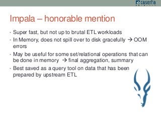Impala – honorable mention 
• Super fast, but not up to brutal ETL workloads 
• In Memory, does not spill over to disk gracefully  OOM 
errors 
• May be useful for some set/relational operations that can 
be done in memory  final aggregation, summary 
• Best saved as a query tool on data that has been 
prepared by upstream ETL 
 