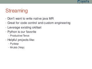 Streaming 
• Don’t want to write native java MR 
• Great for code control and custom engineering 
• Leverage existing skillset 
• Python is our favorite 
• Productive/Terse 
• Helpful projects like: 
• Pydoop 
• MrJob (Yelp) 
 