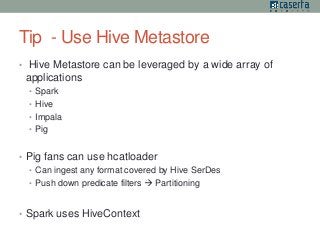 Tip - Use Hive Metastore 
• Hive Metastore can be leveraged by a wide array of 
applications 
• Spark 
• Hive 
• Impala 
• Pig 
• Pig fans can use hcatloader 
• Can ingest any format covered by Hive SerDes 
• Push down predicate filters  Partitioning 
• Spark uses HiveContext 
 