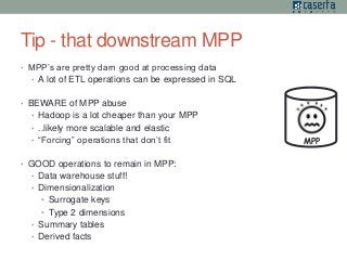 Tip - that downstream MPP 
• MPP’s are pretty darn good at processing data 
• A lot of ETL operations can be expressed in SQL 
• BEWARE of MPP abuse 
• Hadoop is a lot cheaper than your MPP 
• ..likely more scalable and elastic 
• “Forcing” operations that don’t fit 
• GOOD operations to remain in MPP: 
• Data warehouse stuff! 
• Dimensionalization 
• Surrogate keys 
• Type 2 dimensions 
• Summary tables 
• Derived facts 
MPP 
 