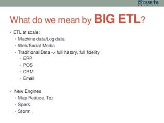 What do we mean by BIG ETL? 
• ETL at scale: 
• Machine data/Log data 
• Web/Social Media 
• Traditional Data -> full history, full fidelity 
• ERP 
• POS 
• CRM 
• Email 
• New Engines 
• Map Reduce, Tez 
• Spark 
• Storm 
 