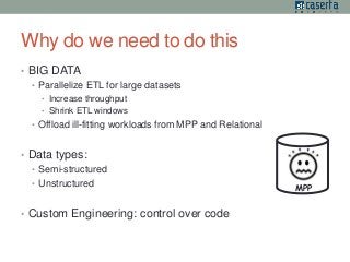Why do we need to do this 
• BIG DATA 
• Parallelize ETL for large datasets 
• Increase throughput 
• Shrink ETL windows 
• Offload ill-fitting workloads from MPP and Relational 
• Data types: 
• Semi-structured 
• Unstructured 
• Custom Engineering: control over code 
MPP 
 