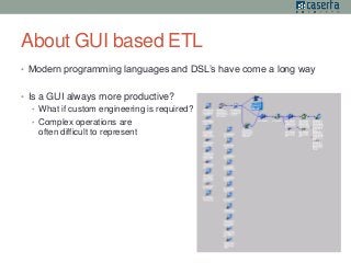 About GUI based ETL 
• Modern programming languages and DSL’s have come a long way 
• Is a GUI always more productive? 
• What if custom engineering is required? 
• Complex operations are 
often difficult to represent 
 