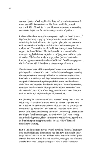 10
doctors rejected a Web application designed to nudge them toward
more cost-effective treatments. The doctors said they would
use it only if it offered, for certain illnesses, treatment options they
considered important for maintaining the trust of patients.
Problems like these arise when companies neglect a third element of
big-data planning: engaging the organization. As we said when
describing the basic elements of a big-data plan, the process starts
with the creation of analytic models that frontline managers can
understand. The models should be linked to easy-to-use decision-
support tools—call them killer tools—and to processes that let
managers apply their own experience and judgment to the outputs
of models. While a few analytic approaches (such as basic sales
forecasting) are automatic and require limited frontline engagement,
the lion’s share will fail without strong managerial support.
The aforementioned airline redesigned the software interface of its
pricing tool to include only 10 to 15 rule-driven archetypes covering
the competitive and capacity-utilization situations on major routes.
Similarly, at a retailer, a red flag alerts merchandise buyers when a
competitor’s Internet site prices goods below the retailer’s levels
and allows the buyers to decide on a response. At another retailer,
managers now have tablet displays predicting the number of store
clerks needed each hour of the day given historical sales data, the
weather outlook, and planned special promotions.
But planning for the creation of such worker-friendly tools is just the
beginning. It’s also important to focus on the new organizational
skills needed for effective implementation. Far too many companies
believe that 95 percent of their data and analytics investments
should be in data and modeling. But unless they develop the skills and
training of frontline managers, many of whom don’t have strong
analytics backgrounds, those investments won’t deliver. A good rule
of thumb for planning purposes is a 50–50 ratio of data and
modeling to training.
Part of that investment may go toward installing “bimodal” managers
who both understand the business well and have a sufficient know-
ledge of how to use data and tools to make better, more analytics-
infused decisions. Where this skill set exists, managers will of course
want to draw on it. Companies may also have to create incentives
 