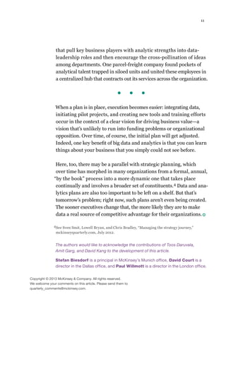 11
that pull key business players with analytic strengths into data-
leadership roles and then encourage the cross-pollination of ideas
among departments. One parcel-freight company found pockets of
analytical talent trapped in siloed units and united these employees in
a centralized hub that contracts out its services across the organization.
When a plan is in place, execution becomes easier: integrating data,
initiating pilot projects, and creating new tools and training efforts
occur in the context of a clear vision for driving business value—a
vision that’s unlikely to run into funding problems or organizational
opposition. Over time, of course, the initial plan will get adjusted.
Indeed, one key benefit of big data and analytics is that you can learn
things about your business that you simply could not see before.
Here, too, there may be a parallel with strategic planning, which
over time has morphed in many organizations from a formal, annual,
“by the book” process into a more dynamic one that takes place
continually and involves a broader set of constituents.4 Data and ana-
lytics plans are also too important to be left on a shelf. But that’s
tomorrow’s problem; right now, such plans aren’t even being created.
The sooner executives change that, the more likely they are to make
data a real source of competitive advantage for their organizations.
The authors would like to acknowledge the contributions of Toos Daruvala,
Amit Garg, and David Kang to the development of this article.
Stefan Biesdorf is a principal in McKinsey’s Munich office, David Court is a
director in the Dallas office, and Paul Willmott is a director in the London office.
Copyright © 2013 McKinsey  Company. All rights reserved.
We welcome your comments on this article. Please send them to
quarterly_comments@mckinsey.com.
4See Sven Smit, Lowell Bryan, and Chris Bradley, “Managing the strategy journey,”
mckinseyquarterly.com, July 2012.
 
